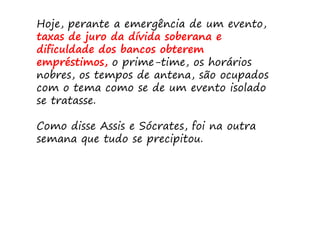 Hoje, perante a emergência de um evento,
taxas de juro da dívida soberana e
dificuldade dos bancos obterem
empréstimos, o prime-time, os horários
nobres, os tempos de antena, são ocupados
com o tema como se de um evento isolado
se tratasse.

Como disse Assis e Sócrates, foi na outra
semana que tudo se precipitou.
 