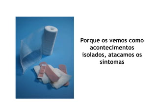 Porque os vemos como
    acontecimentos
 isolados, atacamos os
       sintomas
 