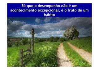 Só que o desempenho não é um
acontecimento excepcional, é o fruto de um
                  hábito
 