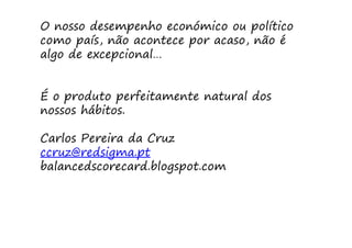 O nosso desempenho económico ou político
como país, não acontece por acaso, não é
algo de excepcional…


É o produto perfeitamente natural dos
nossos hábitos.

Carlos Pereira da Cruz
ccruz@redsigma.pt
balancedscorecard.blogspot.com
 