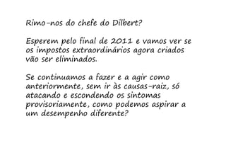 Rimo-nos do chefe do Dilbert?

Esperem pelo final de 2011 e vamos ver se
os impostos extraordinários agora criados
vão ser eliminados.

Se continuamos a fazer e a agir como
anteriormente, sem ir às causas-raiz, só
atacando e escondendo os sintomas
provisoriamente, como podemos aspirar a
um desempenho diferente?
 
