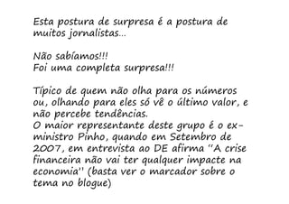 Esta postura de surpresa é a postura de
muitos jornalistas…

Não sabíamos!!!
Foi uma completa surpresa!!!

Típico de quem não olha para os números
ou, olhando para eles só vê o último valor, e
não percebe tendências.
O maior representante deste grupo é o ex-
ministro Pinho, quando em Setembro de
2007, em entrevista ao DE afirma “A crise
financeira não vai ter qualquer impacte na
economia” (basta ver o marcador sobre o
tema no blogue)
 