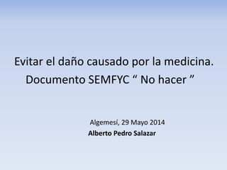 Evitar el daño causado por la medicina.
Documento SEMFYC “ No hacer ”
Algemesí, 29 Mayo 2014
Alberto Pedro Salazar
 