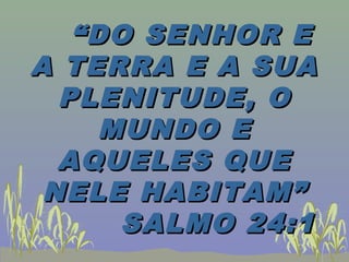““DO SENHOR EDO SENHOR E
A TERRA E A SUAA TERRA E A SUA
PLENITUDE, OPLENITUDE, O
MUNDO EMUNDO E
AQUELES QUEAQUELES QUE
NELE HABITAM”NELE HABITAM”
SALMO 24:1SALMO 24:1
 