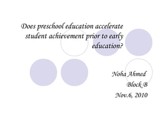 Does preschool education accelerate
student achievement prior to early
education?
Noha Ahmed
Block B
Nov.6, 2010
 
