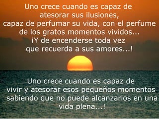 Uno crece cuando es capaz de
           atesorar sus ilusiones,
capaz de perfumar su vida, con el perfume
    de los gratos momentos vividos...
        ¡Y de encenderse toda vez
      que recuerda a sus amores...!


    ¿Lloraste mucho? ... Fue limpieza en el alma.
       Uno crece cuando es capaz de
vivir y atesorar esos pequeños momentos
sabiendo que no puede alcanzarlos en una
               vida plena...!
 