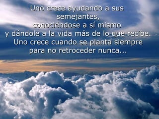 Uno crece ayudando a sus
               semejantes,
       conociéndose a sí mismo
y dándole a la vida más de lo que recibe.
  Uno crece cuando se planta siempre
      para no retroceder nunca...
   ¿Sentiste rencor? ..... Fue para poder perdonar.
 