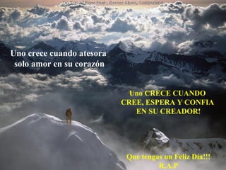 Uno crece cuando atesora
 solo amor en su corazón


                               Uno CRECE CUANDO
      ¿Creíste que todo se había perdido? ...Y CONFIA
                             CREE, ESPERA Fue
         simplemente el inicio deEN SU CREADOR!
                                  tu mejora.



                              Que tengas un Feliz Día!!!
                                       R.A.P
 