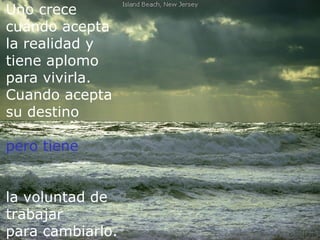 Uno crece
cuando acepta
la realidad y
tiene aplomo
para vivirla.
Cuando acepta
su destino
  Perdí mis privilegios y fantasías de niño...Pero gané
pero la oportunidad de crecer y vivir libremente.
     tiene


la voluntad de
trabajar
para cambiarlo.
 