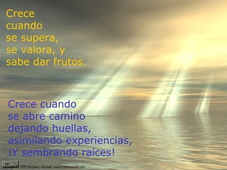 Crece
cuando
se supera,
se valora, y
sabe dar frutos.


  Perdí momentos únicos de la vida porque lloraba en
Crece cuando
 vez de sonreír...Pero descubrí que es sembrando amor,
se abre camino se cosecha amor.
                  como
dejando huellas,
asimilando experiencias,
¡Y sembrando raíces!
 