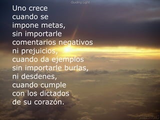 Uno crece
cuando se
impone metas,
sin importarle
comentarios negativos
ni prejuicios,
cuandomuchas veces y muchas cosas en mi vida.
Yo perdí da ejemplos
sin importarle burlas, intento el valor de
 Pero junto a ese “perder”hoy
 “ganar“. Porque siempre es posible luchar por lo
ni desdenes,
 que amamos, y porque siempre hay tiempo para
cuando cumple   empezar de nuevo.
con los dictados
de su corazón.
 