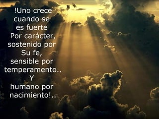 !Uno crece
   cuando se
    es fuerte
  Por carácter,
 sostenido por
      Su fe,
  sensible por
 No importa en qué momento de la vida te cansaste. Lo
temperamento.. siempre es posible y necesario
    que importa es que
      recomenzar. Recomenzar es darse una nueva
         Y
  oportunidad, es renovar las esperanzas en la vida y lo
  humano por
          más importante, creer en ti mismo.
  nacimiento!..
 