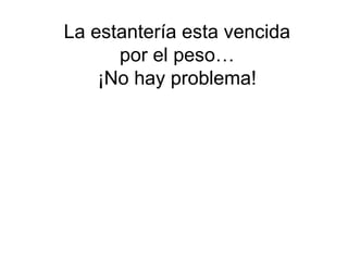 La estantería esta vencida
      por el peso…
    ¡No hay problema!
 