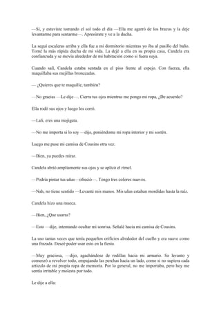 —Sí, y estuviste tomando el sol todo el día —Ella me agarró de los brazos y la deje
levantarme para sentarme—. Apresúrate y ve a la ducha.
La seguí escaleras arriba y ella fue a mi dormitorio mientras yo iba al pasillo del baño.
Tomé la más rápida ducha de mi vida. La dejé a ella en su propia casa, Candela era
confianzuda y se movía alrededor de mi habitación como si fuera suya.
Cuando salí, Candela estaba sentada en el piso frente al espejo. Con fuerza, ella
maquillaba sus mejillas bronceadas.
— ¿Quieres que te maquille, también?
—No gracias —Le dije—. Cierra tus ojos mientras me pongo mi ropa, ¿De acuerdo?
Ella rodó sus ojos y luego los cerró.
—Lali, eres una mojigata.
—No me importa si lo soy —dije, poniéndome mi ropa interior y mi sostén.
Luego me puse mi camisa de Cousins otra vez.
—Bien, ya puedes mirar.
Candela abrió ampliamente sus ojos y se aplicó el rímel.
—Podría pintar tus uñas—ofreció—. Tengo tres colores nuevos.
—Nah, no tiene sentido —Levanté mis manos. Mis uñas estaban mordidas hasta la raíz.
Candela hizo una mueca.
—Bien, ¿Que usaras?
—Esto —dije, intentando ocultar mi sonrisa. Señalé hacia mi camisa de Cousins.
La uso tantas veces que tenía pequeños orificios alrededor del cuello y era suave como
una frazada. Deseé poder usar esto en la fiesta.
—Muy graciosa, —dijo, agachándose de rodillas hacia mi armario. Se levanto y
comenzó a revolver todo, empujando las perchas hacia un lado, como si no supiera cada
artículo de mi propia ropa de memoria. Por lo general, no me importaba, pero hoy me
sentía irritable y molesta por todo.
Le dije a ella:
 