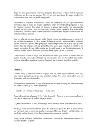 Todo fue muy emocionante y terrible. Ninguno de nosotros se había metido nunca en
problemas en la casa de verano. No en un gran problema de todos modos. Era
prácticamente una zona sin problemas grandes.
Las madres se relajaban en la casa de verano. En cambio en casa, si Agus se metía en
problemas, aquí a mama no parecía importarle tanto. Probablemente porque en la casa
de Cousins, nosotros los niños no éramos el centro del mundo. Mi madre estaba
ocupada haciendo otras cosas, con macetas y plantas, yendo a galerías de arte con Mary
y dibujando y leyendo libros. Estaba demasiado ocupada para enojarse o molestarse. No
teníamos toda su atención.
Esto era a la vez una cosa buena y mala. Buena, porque nos salíamos con la nuestra. Si
me quedaba jugando en la playa pasada la hora de dormir, teníamos doble ración de
postre, nadie nos vigilaba. Mal, porque yo tenía la vaga sensación de que Agus y yo no
éramos tan importantes aquí, de que había otras cosas que ocupaban la mente de mi
madre, recuerdos de una vida pasada, en la cual nosotros no formábamos parte. Y
también, la vida secreta dentro de sí misma, donde Agus y yo no existíamos.
Como cuando se iba de viaje sola, sin nosotros, sabía que no nos extrañaba mucho,
que no pensaba en nosotros. Odiaba ese pensamiento, pero era la verdad. Las madres
tuvieron una vida separada de nosotros. Supongo que nosotros, los niños, también.
Capítulo 12
Cuando Pablo y Peter volvieron de la playa con sus tablas bajo sus brazos, tenía esta
idea loca de que debía avisarles. Con un silbato o algo. Pero yo no sabía silbar, y ya era
demasiado tarde de todos modos.
Ellos pusieron las tablas en la casa, y luego subieron los escalones y nos vieron sentados
allí. Peter se tensó, y vi a Pablo murmurar:
—Mierda—en voz baja. Y luego dijo—. Hola, papá.
Peter solo se dirigió a la casa. El Sr. Fisher lo siguió y Pablo y yo nos miramos el uno al
otro por un momento. Se inclinó hacia mí y dijo:
— ¿Qué tal si tu sacas el auto, mientras yo busco nuestras cosas, y escapamos de aquí?
Me reí, y cubrí mi mano sobre mi boca. Yo dudaba de que el Sr. Fisher apreciara que
me riera con todo lo serio que estaba ocurriendo. Me puse de pie y tiré la toalla a mí
alrededor, debajo de mis axilas. Después nos fuimos adentro también.
Peter y el Sr. Fisher se encontraban en la cocina. Peter estaba abriendo una cerveza, ni
siquiera miraba a su padre.
 