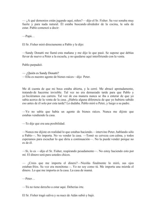— ¿A qué demonios están jugando aquí, niños?— dijo el Sr. Fisher. Su voz sonaba muy
fuerte y para nada natural. Él estaba buscando alrededor de la cocina, la sala de
estar. Pablo comenzó a decir:
—Papá…
El Sr. Fisher miró directamente a Pablo y le dijo:
—Sandy Donatti me llamó esta mañana y me dijo lo que pasó. Se supone que debías
llevar de nuevo a Peter a la escuela, y no quedarse aquí interfiriendo con la venta.
Pablo parpadeó.
— ¿Quién es Sandy Donatti?
—Ella es nuestro agente de bienes raíces—dijo Peter.
Me di cuenta de que mi boca estaba abierta, y la cerré. Me abracé apretadamente,
tratando de hacerme invisible. Tal vez no era demasiado tarde para que Pablo y
yo hiciéramos esa carrera. Tal vez de esa manera nunca se iba a enterar de que yo
sabía acerca de la venta de la casa. ¿Habría alguna diferencia de que yo hubiera sabido
eso antes de él solo por esta tarde? Lo dudaba. Pablo miró a Peter, y luego a su padre.
—Yo no sabía que había un agente de bienes raíces. Nunca me dijiste que
estabas vendiendo la casa.
—Te dije que era una posibilidad.
—Nunca me dijiste en realidad lo que estabas haciendo.—intervino Peter, hablando sólo
a Pablo—. No importa. No va vender la casa. —Tomó su cerveza con calma, y todos
esperamos para escuchar lo que diría a continuación—. No la puede vender porque no
es de él.
—Sí, lo es —dijo el Sr. Fisher, respirando pesadamente—. No estoy haciendo esto por
mí. El dinero será para ustedes chicos.
— ¿Crees que me importa el dinero?—Nicolás finalmente lo miró, sus ojos
estaban fríos. Su voz era monótona—. Yo no soy como tú. Me importa una mierda el
dinero. Lo que me importa es la casa. La casa de mamá.
—Peter…
—Tú no tiene derecho a estar aquí. Deberías irte.
El Sr. Fisher tragó saliva y su nuez de Adán subió y bajó.
 