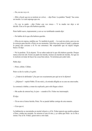 —No, no me voy a ir.
—Dile a Sandy que no se moleste en volver. —dijo Peter. La palabra “Sandy” fue como
un insulto. Lo cual supongo que era.
—Yo soy tu padre —dijo Fisher con voz ronca—. Y tu madre me dejo a mí
decidir. Esto es lo que ella hubiera querido.
Peter habló suave, ásperamente y con su voz temblando cuando dijo:
—No hables de lo que ella hubiera querido.
—Ella era mi esposa, maldita sea. Yo también la perdí. —Lo cual era cierto, pero no era
lo correcto para decirle a Peter en ese momento. Solo hizo que alzara el puño y golpeara
la pared más cercana a él. Yo me estremecí. Me sorprendió que no dejara ningún
hueco. Él dijo:
—No la perdiste. Tú la dejaste. Tú no sabes nada de lo que ella hubiera querido. Porque
nunca estuviste ahí. Fuiste un padre de mierda, incluso un marido de mierda. Así que no
te moleste en tratar de hacer las cosas bien ahora. Tú terminas por joder todo.
Pablo dijo:
—Peter, cállate. Cállate.
Peter se dio la vuelta y le gritó:
— ¿Todavía lo defiendes? ¡Fue por eso exactamente por qué no te lo dijimos!
— ¿Dijimos?—repitió Pablo. Él me miró, y la mirada afligida en su cara me atravesaba.
Le comencé a hablar, a tratar de explicarle, pero sólo llegue a decir:
—Me acabo de enterar hoy, lo juro —cuando el Sr. Fisher me interrumpió.
Él dijo:
—Tú no eres el único herido, Peter. No se puede hablar contigo de esta manera.
—Creo que sí.
La habitación se encontraba en mortal silencio y el Sr. Fisher parecía que podría golpear
a Peter, estaba tan enojado. Se miraron el uno al otro, y yo sabía que Peter no se iba a
retirar. Fue el Sr. Fisher, quien miro a otro lado.
 