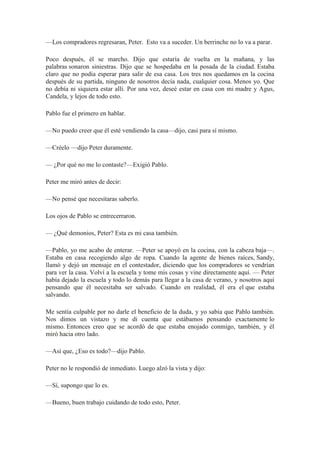 —Los compradores regresaran, Peter. Esto va a suceder. Un berrinche no lo va a parar.
Poco después, él se marcho. Dijo que estaría de vuelta en la mañana, y las
palabras sonaron siniestras. Dijo que se hospedaba en la posada de la ciudad. Estaba
claro que no podía esperar para salir de esa casa. Los tres nos quedamos en la cocina
después de su partida, ninguno de nosotros decía nada, cualquier cosa. Menos yo. Que
no debía ni siquiera estar allí. Por una vez, deseé estar en casa con mi madre y Agus,
Candela, y lejos de todo esto.
Pablo fue el primero en hablar.
—No puedo creer que él esté vendiendo la casa—dijo, casi para sí mismo.
—Créelo —dijo Peter duramente.
— ¿Por qué no me lo contaste?—Exigió Pablo.
Peter me miró antes de decir:
—No pensé que necesitaras saberlo.
Los ojos de Pablo se entrecerraron.
— ¿Qué demonios, Peter? Esta es mi casa también.
—Pablo, yo me acabo de enterar. —Peter se apoyó en la cocina, con la cabeza baja—.
Estaba en casa recogiendo algo de ropa. Cuando la agente de bienes raíces, Sandy,
llamó y dejó un mensaje en el contestador, diciendo que los compradores se vendrían
para ver la casa. Volví a la escuela y tome mis cosas y vine directamente aquí. — Peter
había dejado la escuela y todo lo demás para llegar a la casa de verano, y nosotros aquí
pensando que él necesitaba ser salvado. Cuando en realidad, él era el que estaba
salvando.
Me sentía culpable por no darle el beneficio de la duda, y yo sabía que Pablo también.
Nos dimos un vistazo y me di cuenta que estábamos pensando exactamente lo
mismo. Entonces creo que se acordó de que estaba enojado conmigo, también, y él
miró hacia otro lado.
—Así que, ¿Eso es todo?—dijo Pablo.
Peter no le respondió de inmediato. Luego alzó la vista y dijo:
—Sí, supongo que lo es.
—Bueno, buen trabajo cuidando de todo esto, Peter.
 