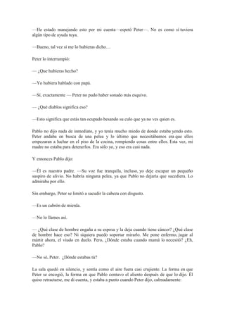 —He estado manejando esto por mi cuenta—espetó Peter—. No es como sí tuviera
algún tipo de ayuda tuya.
—Bueno, tal vez si me lo hubieras dicho…
Peter lo interrumpió:
— ¿Que hubieras hecho?
—Yo hubiera hablado con papá.
—Sí, exactamente — Peter no pudo haber sonado más esquivo.
— ¿Qué diablos significa eso?
—Esto significa que estás tan ocupado besando su culo que ya no ves quien es.
Pablo no dijo nada de inmediato, y yo tenía mucho miedo de donde estaba yendo esto.
Peter andaba en busca de una pelea y lo último que necesitábamos era que ellos
empezaran a luchar en el piso de la cocina, rompiendo cosas entre ellos. Esta vez, mi
madre no estaba para detenerlos. Era sólo yo, y eso era casi nada.
Y entonces Pablo dijo:
—Él es nuestro padre. —Su voz fue tranquila, incluso, yo deje escapar un pequeño
suspiro de alivio. No habría ninguna pelea, ya que Pablo no dejaría que sucediera. Lo
admiraba por ello.
Sin embargo, Peter se limitó a sacudir la cabeza con disgusto.
—Es un cabrón de mierda.
—No lo llames así.
— ¿Qué clase de hombre engaña a su esposa y la deja cuando tiene cáncer? ¿Qué clase
de hombre hace eso? Ni siquiera puedo soportar mirarlo. Me pone enfermo, jugar al
mártir ahora, el viudo en duelo. Pero, ¿Dónde estaba cuando mamá lo necesitó? ¿Eh,
Pablo?
—No sé, Peter. ¿Dónde estabas tú?
La sala quedó en silencio, y sentía como el aire fuera casi crujiente. La forma en que
Peter se encogió, la forma en que Pablo contuvo el aliento después de que lo dijo. Él
quiso retractarse, me di cuenta, y estaba a punto cuando Peter dijo, calmadamente:
 