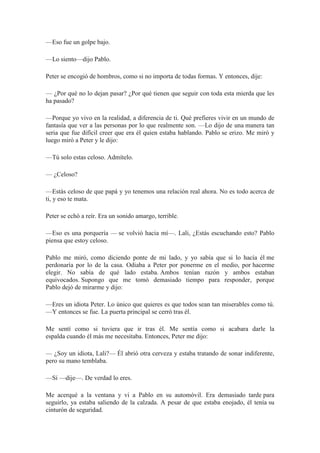 —Eso fue un golpe bajo.
—Lo siento—dijo Pablo.
Peter se encogió de hombros, como si no importa de todas formas. Y entonces, dije:
— ¿Por qué no lo dejan pasar? ¿Por qué tienen que seguir con toda esta mierda que les
ha pasado?
—Porque yo vivo en la realidad, a diferencia de ti. Qué prefieres vivir en un mundo de
fantasía que ver a las personas por lo que realmente son. —Lo dijo de una manera tan
seria que fue difícil creer que era él quien estaba hablando. Pablo se erizo. Me miró y
luego miró a Peter y le dijo:
—Tú solo estas celoso. Admítelo.
— ¿Celoso?
—Estás celoso de que papá y yo tenemos una relación real ahora. No es todo acerca de
ti, y eso te mata.
Peter se echó a reír. Era un sonido amargo, terrible.
—Eso es una porquería — se volvió hacia mí—. Lali, ¿Estás escuchando esto? Pablo
piensa que estoy celoso.
Pablo me miró, como diciendo ponte de mi lado, y yo sabía que si lo hacía él me
perdonaría por lo de la casa. Odiaba a Peter por ponerme en el medio, por hacerme
elegir. No sabía de qué lado estaba. Ambos tenían razón y ambos estaban
equivocados. Supongo que me tomó demasiado tiempo para responder, porque
Pablo dejó de mirarme y dijo:
—Eres un idiota Peter. Lo único que quieres es que todos sean tan miserables como tú.
—Y entonces se fue. La puerta principal se cerró tras él.
Me sentí como si tuviera que ir tras él. Me sentía como si acabara darle la
espalda cuando él más me necesitaba. Entonces, Peter me dijo:
— ¿Soy un idiota, Lali?— Él abrió otra cerveza y estaba tratando de sonar indiferente,
pero su mano temblaba.
—Sí —dije—. De verdad lo eres.
Me acerqué a la ventana y vi a Pablo en su automóvil. Era demasiado tarde para
seguirlo, ya estaba saliendo de la calzada. A pesar de que estaba enojado, él tenía su
cinturón de seguridad.
 