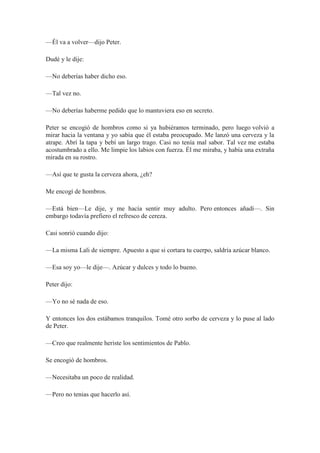 —Él va a volver—dijo Peter.
Dudé y le dije:
—No deberías haber dicho eso.
—Tal vez no.
—No deberías haberme pedido que lo mantuviera eso en secreto.
Peter se encogió de hombros como si ya hubiéramos terminado, pero luego volvió a
mirar hacia la ventana y yo sabía que él estaba preocupado. Me lanzó una cerveza y la
atrape. Abrí la tapa y bebí un largo trago. Casi no tenía mal sabor. Tal vez me estaba
acostumbrado a ello. Me limpie los labios con fuerza. Él me miraba, y había una extraña
mirada en su rostro.
—Así que te gusta la cerveza ahora, ¿eh?
Me encogí de hombros.
—Está bien—Le dije, y me hacía sentir muy adulto. Pero entonces añadí—. Sin
embargo todavía prefiero el refresco de cereza.
Casi sonrió cuando dijo:
—La misma Lali de siempre. Apuesto a que si cortara tu cuerpo, saldría azúcar blanco.
—Esa soy yo—le dije—. Azúcar y dulces y todo lo bueno.
Peter dijo:
—Yo no sé nada de eso.
Y entonces los dos estábamos tranquilos. Tomé otro sorbo de cerveza y lo puse al lado
de Peter.
—Creo que realmente heriste los sentimientos de Pablo.
Se encogió de hombros.
—Necesitaba un poco de realidad.
—Pero no tenias que hacerlo así.
 