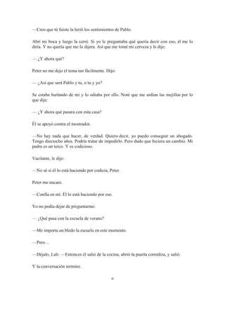 —Creo que tú fuiste la hirió los sentimientos de Pablo.
Abrí mi boca y luego la cerré. Si yo le preguntaba qué quería decir con eso, él me lo
diría. Y no quería que me lo dijera. Así que me tomé mi cerveza y le dije:
— ¿Y ahora qué?
Peter no me dejo el tema tan fácilmente. Dijo:
— ¿Así que será Pablo y tu, o tu y yo?
Se estaba burlando de mí y lo odiaba por ello. Noté que me ardían las mejillas por lo
que dije:
— ¿Y ahora qué pasara con esta casa?
Él se apoyó contra el mostrador.
—No hay nada que hacer, de verdad. Quiero decir, yo puedo conseguir un abogado.
Tengo dieciocho años. Podría tratar de impedirlo. Pero dudo que hiciera un cambio. Mi
padre es un terco. Y es codicioso.
Vacilante, le dije:
—No sé si él lo está haciendo por codicia, Peter.
Peter me encaro.
—Confía en mí. Él lo está haciendo por eso.
Yo no podía dejar de preguntarme:
— ¿Qué pasa con la escuela de verano?
—Me importa un bledo la escuela en este momento.
—Pero…
—Déjalo, Lali. —Entonces él salió de la cocina, abrió la puerta corrediza, y salió.
Y la conversación termino.
∞
 