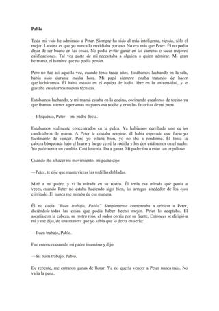 Pablo
Toda mi vida he admirado a Peter. Siempre ha sido el más inteligente, rápido, sólo el
mejor. La cosa es que yo nunca lo envidiaba por eso. No era más que Peter. Él no podía
dejar de ser bueno en las cosas. No podía evitar ganar en las carreras o sacar mejores
calificaciones. Tal vez parte de mí necesitaba a alguien a quien admirar. Mi gran
hermano, el hombre que no podía perder.
Pero no fue así aquella vez, cuando tenía trece años. Estábamos luchando en la sala,
había sido durante media hora. Mi papá siempre estaba tratando de hacer
que lucháramos. Él había estado en el equipo de lucha libre en la universidad, y le
gustaba enseñarnos nuevas técnicas.
Estábamos luchando, y mi mamá estaba en la cocina, cocinando escalopas de tocino ya
que íbamos a tener a personas mayores esa noche y eran las favoritas de mi papa.
—Bloquéalo, Peter —mi padre decía.
Estábamos realmente concentrados en la pelea. Ya habíamos derribado uno de los
candelabros de mama. A Peter le costaba respirar, él había esperado que fuese yo
fácilmente de vencer. Pero yo estaba bien, yo no iba a rendirme. Él tenía la
cabeza bloqueada bajo el brazo y luego cerré la rodilla y los dos estábamos en el suelo.
Yo pude sentir un cambio. Casi lo tenía. Iba a ganar. Mi padre iba a estar tan orgulloso.
Cuando iba a hacer mi movimiento, mi padre dijo:
—Peter, te dije que mantuvieras las rodillas dobladas.
Miré a mi padre, y vi la mirada en su rostro. Él tenía esa mirada que ponía a
veces, cuando Peter no estaba haciendo algo bien, las arrugas alrededor de los ojos
e irritado. Él nunca me miraba de esa manera.
Él no decía “Buen trabajo, Pablo” Simplemente comenzaba a criticar a Peter,
diciéndole todas las cosas que podía haber hecho mejor. Peter lo aceptaba. Él
asentía con la cabeza, su rostro rojo, el sudor corría por su frente. Entonces se dirigió a
mí y me dijo, de una manera que yo sabía que lo decía en serio:
—Buen trabajo, Pablo.
Fue entonces cuando mi padre intervino y dijo:
—Sí, buen trabajo, Pablo.
De repente, me entraron ganas de llorar. Ya no quería vencer a Peter nunca más. No
valía la pena.
 