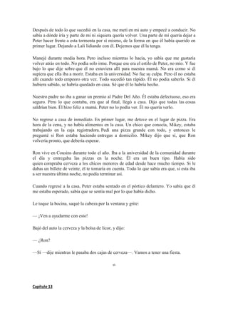 Después de todo lo que sucedió en la casa, me metí en mi auto y empecé a conducir. No
sabía a dónde iría y parte de mí ni siquiera quería volver. Una parte de mí quería dejar a
Peter hacer frente a esta tormenta por sí mismo, de la forma en que él había querido en
primer lugar. Dejando a Lali lidiando con él. Dejemos que él la tenga.
Manejé durante media hora. Pero incluso mientras lo hacía, yo sabía que me gustaría
volver atrás en todo. No podía solo irme. Porque ese era el estilo de Peter, no mío. Y fue
bajo lo que dije sobre que él no estuviera allí para nuestra mamá. No era como si él
supiera que ella iba a morir. Estaba en la universidad. No fue su culpa. Pero él no estaba
allí cuando todo empeoro otra vez. Todo sucedió tan rápido. Él no podía saberlo. Si él
hubiera sabido, se habría quedado en casa. Sé que él lo habría hecho.
Nuestro padre no iba a ganar un premio al Padre Del Año. Él estaba defectuoso, eso era
seguro. Pero lo que contaba, era que al final, llegó a casa. Dijo que todas las cosas
saldrían bien. Él hizo feliz a mamá. Peter no lo podía ver. Él no quería verlo.
No regrese a casa de inmediato. En primer lugar, me detuve en el lugar de pizza. Era
hora de la cena, y no había alimentos en la casa. Un chico que conocía, Mikey, estaba
trabajando en la caja registradora. Pedí una pizza grande con todo, y entonces le
pregunté si Ron estaba haciendo entregas a domicilio. Mikey dijo que sí, que Ron
volvería pronto, que debería esperar.
Ron vive en Cousins durante todo el año. Iba a la universidad de la comunidad durante
el día y entregaba las pizzas en la noche. Él era un buen tipo. Había sido
quien compraba cerveza a los chicos menores de edad desde hace mucho tiempo. Si le
dabas un billete de veinte, él te tomaría en cuenta. Todo lo que sabía era que, si esta iba
a ser nuestra última noche, no podía terminar así.
Cuando regresé a la casa, Peter estaba sentado en el pórtico delantero. Yo sabía que él
me estaba esperado, sabía que se sentía mal por lo que había dicho.
Le toque la bocina, saqué la cabeza por la ventana y grite:
— ¡Ven a ayudarme con esto!
Bajó del auto la cerveza y la bolsa de licor, y dijo:
— ¿Ron?
—Sí —dije mientras le pasaba dos cajas de cerveza—. Vamos a tener una fiesta.
∞
Capítulo 13
 