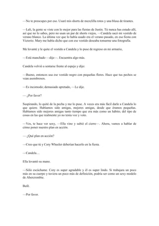 —No te preocupes por eso. Usaré mis shorts de mezclilla rotos y una blusa de tirantes.
—Lali, la gente se viste con lo mejor para las fiestas de Justin. Tú nunca has estado allí,
así que no lo sabes, pero no usan un par de shorts viejos, —Candela sacó mi vestido de
verano blanco. La última vez que lo había usado era el verano pasado, en esa fiesta con
Victorio. Mary me había dicho que con ese vestido deseaba tomarme una fotografía.
Me levanté y le quite el vestido a Candela y lo puse de regreso en mi armario,
—Está manchado —dije—. Encuentra algo más.
Candela volvió a sentarse frente al espejo y dijo:
—Bueno, entonces usa ese vestido negro con pequeñas flores. Hace que tus pechos se
vean asombrosos.
—Es incomodo; demasiado apretado, —Le dije.
— ¿Por favor?
Suspirando, lo quité de la pecha y me lo puse. A veces era más fácil darle a Candela lo
que quiere. Habíamos sido amigas, mejores amigas, desde que éramos pequeñas.
Habíamos sido mejores amigas tanto tiempo que era más como un hábito, del tipo de
cosas en las que realmente yo no tenía voz y voto.
—Ves, te hace ver sexy, —Ella vino y subió el cierre—. Ahora, vamos a hablar de
cómo poner nuestro plan en acción.
— ¿Qué plan en acción?
—Creo que tú y Cory Wheeler deberían hacerlo en la fiesta.
—Candela…
Ella levantó su mano.
—Sólo escúchame. Cory es super agradable y él es super lindo. Si trabajara un poco
más en su cuerpo y tuviera un poco más de definición, podría ser como un sexy modelo
de Abercrombie.
Bufé.
—Por favor.
 