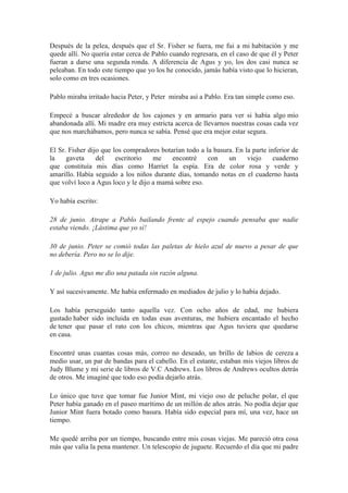 Después de la pelea, después que el Sr. Fisher se fuera, me fui a mi habitación y me
quede allí. No quería estar cerca de Pablo cuando regresara, en el caso de que él y Peter
fueran a darse una segunda ronda. A diferencia de Agus y yo, los dos casi nunca se
peleaban. En todo este tiempo que yo los he conocido, jamás había visto que lo hicieran,
solo como en tres ocasiones.
Pablo miraba irritado hacia Peter, y Peter miraba así a Pablo. Era tan simple como eso.
Empecé a buscar alrededor de los cajones y en armario para ver si había algo mío
abandonada allí. Mi madre era muy estricta acerca de llevarnos nuestras cosas cada vez
que nos marchábamos, pero nunca se sabía. Pensé que era mejor estar segura.
El Sr. Fisher dijo que los compradores botarían todo a la basura. En la parte inferior de
la gaveta del escritorio me encontré con un viejo cuaderno
que constituía mis días como Harriet la espía. Era de color rosa y verde y
amarillo. Había seguido a los niños durante días, tomando notas en el cuaderno hasta
que volví loco a Agus loco y le dijo a mamá sobre eso.
Yo había escrito:
28 de junio. Atrape a Pablo bailando frente al espejo cuando pensaba que nadie
estaba viendo. ¡Lástima que yo sí!
30 de junio. Peter se comió todas las paletas de hielo azul de nuevo a pesar de que
no debería. Pero no se lo dije.
1 de julio. Agus me dio una patada sin razón alguna.
Y así sucesivamente. Me había enfermado en mediados de julio y lo había dejado.
Los había perseguido tanto aquella vez. Con ocho años de edad, me hubiera
gustado haber sido incluida en todas esas aventuras, me hubiera encantado el hecho
de tener que pasar el rato con los chicos, mientras que Agus tuviera que quedarse
en casa.
Encontré unas cuantas cosas más, correo no deseado, un brillo de labios de cereza a
medio usar, un par de bandas para el cabello. En el estante, estaban mis viejos libros de
Judy Blume y mi serie de libros de V.C Andrews. Los libros de Andrews ocultos detrás
de otros. Me imaginé que todo eso podía dejarlo atrás.
Lo único que tuve que tomar fue Junior Mint, mi viejo oso de peluche polar, el que
Peter había ganado en el paseo marítimo de un millón de años atrás. No podía dejar que
Junior Mint fuera botado como basura. Había sido especial para mí, una vez, hace un
tiempo.
Me quedé arriba por un tiempo, buscando entre mis cosas viejas. Me pareció otra cosa
más que valía la pena mantener. Un telescopio de juguete. Recuerdo el día que mi padre
 