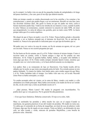 me lo compró. Lo había visto en una de las pequeñas tiendas de antigüedades a lo largo
del paseo marítimo, y fue caro, pero él me dijo que debería tenerlo.
Hubo un tiempo cuando yo estaba obsesionada con la las estrellas y los cometas y las
constelaciones, y pensé que podría llegar a ser un astrónomo. Resultó ser una fase, pero
fue divertido mientras duró. Me gustó la forma en que mi padre me miró, como si
fueran momentos padre-hija. Todavía me miraba de esa manera a veces, cuando le pedía
la salsa Tabasco en restaurantes, cuando sintonizó la estación de radio NPR, sin tener
que preguntárselo. La salsa de tabasco me gustaba, pero no tanto como NPR. Lo hacía
porque sabía que él se sentía orgulloso.
Me alegré de que el fuese mi padre y no el Sr. Fisher. Nunca habría gritado o discutido
conmigo, o no se hubiera enojado por el derrame de Kool-Aid. No sé qué tipo de
hombre es. Nunca lo he apreciado lo suficiente para ver qué tipo de hombre que es.
Mi padre rara vez venía a la casa de verano, un fin de semana en agosto, tal vez, pero
eso era todo. Nunca se me ocurrió preguntar por qué.
No fue hasta un fin de semana, que él y el Sr. Fisher vinieron al mismo tiempo. Como si
tuvieran tanto en común, como si fueran amigos o algo así. No podían ser más
diferentes. Al Sr. Fisher le gustaba hablar, hablar, hablar, y mi padre sólo hablaba si
tenía algo que decir. El Sr. Fisher estaba siempre mirando Sports Center, mientras que
mi padre rara vez veía la televisión, y si lo hacía definitivamente no era deportes.
Los padres iban a un restaurante de lujo en Dyerstown. Una banda tocaba allí los
sábados por la noche ya que tenía una pequeña pista de baile. Era extraño pensar en mis
padres bailando. Yo nunca los había visto bailar antes, pero estaba segura de que Mary
y el Sr. Fisher bailaban todo el tiempo. Los había visto una vez, en la sala. Recordé
cómo Peter se había sonrojado y se alejó.
Yo estaba acostada sobre mi vientre, en la cama de Mary, viendo a mi madre y a ella
alistándose en el baño principal. Mary había convencido a mi madre de llevar un vestido
de ella, era de color rojo y tenía un profundo escote en V.
— ¿Qué piensas, María Laura?—Mi madre le preguntó con incertidumbre. Yo
podría decir que se veía graciosa. Por lo general llevaba pantalones.
—Creo que luces fantástica. Deberías conservarlo. El rojo es tu color, Adri.
Mary se enchinaba las pestañas y abría mucho los ojos en el espejo. Cuando se
marcharan, me gustaría practicar el uso del rizador de pestañas. Mi madre no tenía uno.
Yo sabía que el contenido de su bolsa de maquillaje, un rímel de esos de plástico verde
Clinique, algo que fue de regalo en una compra. Tenía un labial y un delineador de ojos
café, un tubo rosado y verde, máscara de pestañas Maybelline, y una botella de
protector solar. Aburrido.
 