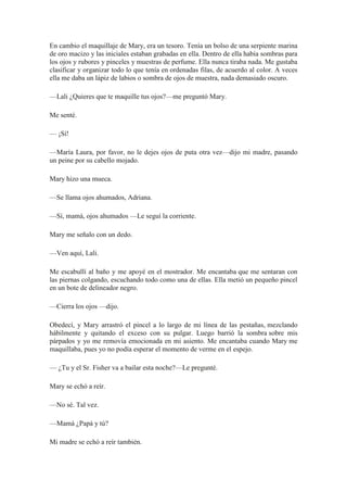 En cambio el maquillaje de Mary, era un tesoro. Tenía un bolso de una serpiente marina
de oro macizo y las iniciales estaban grabadas en ella. Dentro de ella había sombras para
los ojos y rubores y pinceles y muestras de perfume. Ella nunca tiraba nada. Me gustaba
clasificar y organizar todo lo que tenía en ordenadas filas, de acuerdo al color. A veces
ella me daba un lápiz de labios o sombra de ojos de muestra, nada demasiado oscuro.
—Lali ¿Quieres que te maquille tus ojos?—me preguntó Mary.
Me senté.
— ¡Sí!
—María Laura, por favor, no le dejes ojos de puta otra vez—dijo mi madre, pasando
un peine por su cabello mojado.
Mary hizo una mueca.
—Se llama ojos ahumados, Adriana.
—Sí, mamá, ojos ahumados —Le seguí la corriente.
Mary me señalo con un dedo.
—Ven aquí, Lali.
Me escabullí al baño y me apoyé en el mostrador. Me encantaba que me sentaran con
las piernas colgando, escuchando todo como una de ellas. Ella metió un pequeño pincel
en un bote de delineador negro.
—Cierra los ojos —dijo.
Obedecí, y Mary arrastró el pincel a lo largo de mi línea de las pestañas, mezclando
hábilmente y quitando el exceso con su pulgar. Luego barrió la sombra sobre mis
párpados y yo me removía emocionada en mi asiento. Me encantaba cuando Mary me
maquillaba, pues yo no podía esperar el momento de verme en el espejo.
— ¿Tu y el Sr. Fisher va a bailar esta noche?—Le pregunté.
Mary se echó a reír.
—No sé. Tal vez.
—Mamá ¿Papá y tú?
Mi madre se echó a reír también.
 