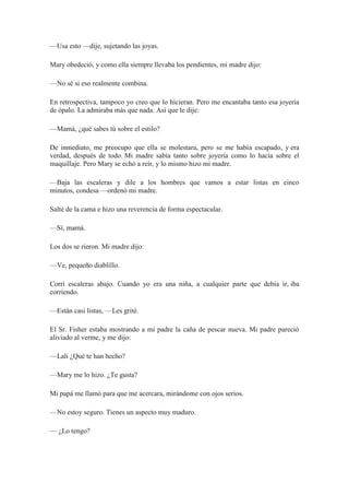 —Usa esto —dije, sujetando las joyas.
Mary obedeció, y como ella siempre llevaba los pendientes, mi madre dijo:
—No sé si eso realmente combina.
En retrospectiva, tampoco yo creo que lo hicieran. Pero me encantaba tanto esa joyería
de ópalo. La admiraba más que nada. Así que le dije:
—Mamá, ¿qué sabes tú sobre el estilo?
De inmediato, me preocupo que ella se molestara, pero se me había escapado, y era
verdad, después de todo. Mi madre sabía tanto sobre joyería como lo hacía sobre el
maquillaje. Pero Mary se echó a reír, y lo mismo hizo mi madre.
—Baja las escaleras y dile a los hombres que vamos a estar listas en cinco
minutos, condesa —ordenó mi madre.
Salté de la cama e hizo una reverencia de forma espectacular.
—Sí, mamá.
Los dos se rieron. Mi madre dijo:
—Ve, pequeño diablillo.
Corrí escaleras abajo. Cuando yo era una niña, a cualquier parte que debía ir, iba
corriendo.
—Están casi listas, —Les grité.
El Sr. Fisher estaba mostrando a mi padre la caña de pescar nueva. Mi padre pareció
aliviado al verme, y me dijo:
—Lali ¿Qué te han hecho?
—Mary me lo hizo. ¿Te gusta?
Mi papá me llamó para que me acercara, mirándome con ojos serios.
—No estoy seguro. Tienes un aspecto muy maduro.
— ¿Lo tengo?
 