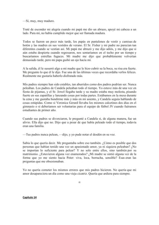 —Sí, muy, muy maduro.
Traté de esconder mi alegría cuando mi papá me dio un abrazo, apoyé mi cabeza a un
lado. Para mí, no había cumplido mejor que ser llamada madura.
Todos se fueron un poco más tarde, los papás en pantalones de vestir y camisas de
botón y las madres en sus vestidos de verano. El Sr. Fisher y mi padre no parecían tan
diferentes cuando se vestían así. Mi papá me abrazó y me dijo adiós, y me dijo que si
aún estaba despierta cuando regresaron, nos sentaríamos en el techo por un tiempo y
buscaríamos estrellas fugaces. Mi madre me dijo que probablemente volverían
demasiado tarde, pero mi papa guiñó un ojo hacía mí.
A la salida, él le susurró algo a mi madre que le hizo cubrir su la boca, su risa era fuerte.
Me pregunto lo que él le dijo. Fue una de las últimas veces que recordaba verlos felices.
Realmente me gustaría haberlo disfrutado más.
Mis padres siempre han sido estables, tan aburridos como dos padres podrían ser. Nunca
peleaban. Los padres de Candela peleaban todo el tiempo. Yo estuve más de una vez en
fiesta de pijamas, y el Sr. Jewel llegaba tarde y su madre estaba muy molesta, pisando
fuerte en sus zapatillas y lanzando cosas por todas partes. Estábamos en la mesa durante
la cena y me gustaba hundirme más y más en mi asiento, y Candela seguía hablando de
cosas estúpidas. Como si Veronica Gerard llevaba los mismos calcetines dos días en el
gimnasio o si deberíamos ser voluntarias para el equipo de fútbol JV cuando fuéramos
estudiantes de primer año.
Cuando sus padres se divorciaron, le pregunté a Candela si, de alguna manera, fue un
alivio. Ella dijo que no. Dijo que a pesar de que había peleado todo el tiempo, todavía
eran una familia.
—Tus padres nunca pelean, —dijo, y yo pude notar el desdén en su voz.
Sabía lo que quería decir. Me preguntaba sobre eso también. ¿Cómo es posible que dos
personas que habían tenido una vez un apasionado amor, ya ni siquiera peleaban? ¿No
se importan lo suficiente para pelear? Y no solo entre ellos, sino también por su
matrimonio. ¿Estuvieron alguna vez enamorados? ¿Mi madre se sintió alguna vez de la
forma que yo me siento hacia Peter: viva, loca, borracha, sensible? Esas eran las
preguntas que me obsesionaban.
Yo no quería cometer los mismos errores que mis padres hicieron. No quería que mi
amor desapareciera un día como una vieja cicatriz. Quería que ardiera para siempre.
∞
Capítulo 14
 