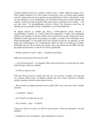 Cuando finalmente bajé las escaleras, estaba oscuro y Pablo estaba de regreso. Él y
Peter estaban sentados en el sofá, viendo la televisión, como si la pelea nunca hubiera
ocurrido. Supuse que esta era la manera en que preferirían los chicos solucionarlo. Cada
vez que Mariana y yo nos peleábamos, nos volvíamos locas por lo menos durante una
semana y había una lucha de poder sobre quién tiene la custodia de los amigos. “¿De
qué lado estás?” les demandábamos a Katie y Marcy. Nos decíamos cosas feas, de
aquellas que no se pueden olvidar. Llorábamos y nos reconciliábamos.
De alguna manera yo dudaba que Peter y Pablo hubieran estado llorando y
reconciliándose mientras yo estaba arriba. Me preguntaba si había sido perdonada
también, por mantener el secreto a Pablo, por no ponerme de su lado. Porque era cierto,
habíamos venido aquí juntos como pareja, un equipo, y cuando él me necesitaba, yo le
había decepcionado. Yo me quedé allí en las escaleras de pie por un segundo, no está
segura de sí debía bajar o no, a continuación, Pablo me miró y yo sabía que lo estaba.
Perdonada, eso era. Él me sonrió, una sonrisa real y una sonrisa real de Pablo, del tipo
que podría derretir hielo. Le devolví la sonrisa, agradecida.
—Estaba a punto de ir por ti—dijo—. Tendremos una fiesta.
Había una caja de pizza en la mesa de café.
— ¿Una fiesta de pizza?—Le pregunté. Mary solía tener fiestas con pizza para los niños
todo el tiempo. Nunca se acababa.
—La Pizza es para la cena.
Sería una fiesta de pizza. Excepto que esta vez, con cerveza. Y tequila. Así será esta
vez. Nuestra última noche. Se hubiera sentido más real si Peter estuviera. Se habría
sentido completo, nosotros cuatro juntos otra vez.
—Me encontré con algunas personas en la ciudad. Ellos van a venir más tarde y traerán
un barril.
— ¿Un barril?—Repetí.
—Sí. Un barril, ya sabes, de cerveza.
—Oh, está bien —dije—. Un barril.
Luego me senté en el suelo y él abrió la caja de pizza. Tomé una rebanada, y era uno
pequeño.
—Ustedes son como los jabalíes—dije, metiéndola en mi boca.
 