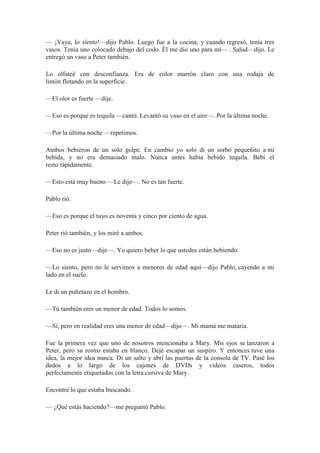 — ¡Vaya, lo siento!—dijo Pablo. Luego fue a la cocina, y cuando regresó, tenía tres
vasos. Tenía uno colocado debajo del codo. Él me dio uno para mí— . Salud—dijo. Le
entregó un vaso a Peter también.
Lo olfateé con desconfianza. Era de color marrón claro con una rodaja de
limón flotando en la superficie.
—El olor es fuerte —dije.
—Eso es porque es tequila —cantó. Levantó su vaso en el aire—. Por la última noche.
—Por la última noche —repetimos.
Ambos bebieron de un solo golpe. En cambio yo solo di un sorbo pequeñito a mí
bebida, y no era demasiado malo. Nunca antes había bebido tequila. Bebí el
resto rápidamente.
—Esto está muy bueno —Le dije—. No es tan fuerte.
Pablo rió.
—Eso es porque el tuyo es noventa y cinco por ciento de agua.
Peter rió también, y los miré a ambos.
—Eso no es justo—dije—. Yo quiero beber lo que ustedes están bebiendo.
—Lo siento, pero no le servimos a menores de edad aquí—dijo Pablo, cayendo a mi
lado en el suelo.
Le di un puñetazo en el hombro.
—Tú también eres un menor de edad. Todos lo somos.
—Sí, pero en realidad eres una menor de edad—dijo—. Mi mamá me mataría.
Fue la primera vez que uno de nosotros mencionaba a Mary. Mis ojos se lanzaron a
Peter, pero su rostro estaba en blanco. Dejé escapar un suspiro. Y entonces tuve una
idea, la mejor idea nunca. Di un salto y abrí las puertas de la consola de TV. Pasé los
dedos a lo largo de los cajones de DVDs y videos caseros, todos
perfectamente etiquetados con la letra cursiva de Mary.
Encontré lo que estaba buscando.
— ¿Qué estás haciendo?—me preguntó Pablo.
 