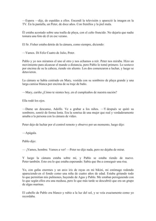 —Espera —dije, de espaldas a ellos. Encendí la televisión y apareció la imagen en la
TV. En la pantalla, un Peter, de doce años. Con frenillos y la piel mala.
Él estaba acostado sobre una toalla de playa, con el ceño fruncido. No dejaría que nadie
tomara una foto de él en ese verano.
El Sr. Fisher estaba detrás de la cámara, como siempre, diciendo:
—Vamos. Di Feliz Cuatro de Julio, Peter.
Pablo y yo nos miramos el uno al otro y nos echamos a reír. Peter nos miraba. Hizo un
movimiento para alcanzar el mando a distancia, pero Pablo lo tomó primero. Lo sostuvo
por encima de su la cabeza, riendo sin aliento. Los dos comenzaron a luchar, y luego se
detuvieron.
La cámara se había centrado en Mary, vestida con su sombrero de playa grande y una
larga camisa blanca por encima de su traje de baño.
—Mary, cariño ¿Cómo te sientes hoy, en el cumpleaños de nuestra nación?
Ella rodó los ojos.
—Dame un descanso, Adolfo. Ve a grabar a los niños. —Y después se quitó su
sombrero, sonrió de forma lenta. Era la sonrisa de una mujer que real y verdaderamente
amaba a la persona con la cámara de vídeo.
Peter dejo de luchar por el control remoto y observo por un momento, luego dijo:
—Apágala.
Pablo dijo:
— ¡Vamos, hombre. Vamos a ver! —Peter no dijo nada, pero no dejaba de mirar.
Y luego la cámara estaba sobre mí, y Pablo se estaba riendo de nuevo.
Peter también. Esto era lo que estaba esperando. Sabía que iba a conseguir una risa.
Yo, con gafas enormes y un arco iris de rayas en mi bikini, mi estómago redondo
apareciendo en el fondo como una niña de cuatro años de edad. Estaba gritando todo
lo que permitían mis pulmones, huyendo de Agus y Pablo. Me estaban persiguiendo con
lo que según ellos era una medusa, pero lo que más tarde se descubrió que era un grupo
de algas marinas.
El cabello de Pablo era blanco y rubio a la luz del sol, y se veía exactamente como yo
recordaba.
 