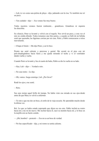 —Lali, te ves como una pelota de playa—dijo, jadeando con la risa. Yo también me reí
un poco.
—Ten cuidado—dije—. Ese verano fue muy bueno.
Todos nuestros veranos fueron realmente… grandiosos. Grandioso ni siquiera
los describía.
En silencio, Peter se levantó y volvió con el tequila. Nos sirvió un poco, y esta vez el
mío no estaba diluido. Todos tomamos una foto juntos, y cuando yo bebí de mi bebida
sentí que quemaba, las lágrimas corrían por mi cara. Peter y Pablo comenzaron a reírse
nuevamente.
—Chupa el limón —Me dijo Peter, y así lo hice.
Pronto me sentí caliente y perezosa y genial. Me acosté en el piso con mi
pelo desplegándose hacia fuera y me quede mirando el techo y vi el ventilador
dando vuelta y vuelta.
Cuando Peter se levantó y fue al cuarto de baño, Pablo se dio la vuelta en su lado.
—Oye, Lali—dijo—. Verdad o reto.
—No seas tonto—Le dije.
—Oh, vamos. Juega conmigo, Lali. ¿Por favor?
Rodé los ojos y me senté.
—Reto.
Sus ojos tenían aquel brillo de trampa. No había visto esa mirada en sus ojos desde
antes de que Mary se volvió a enfermar.
—Te reto a que me des un beso, al estilo de la vieja escuela. He aprendido mucho desde
la última vez.
Reí. Lo que yo había estado esperando que dijera no era esto. Pablo inclinó su rostro
hacia mí y me reí de nuevo. Me incliné hacia él, sacó su mentón hacia mí, y lo bese en
la mejilla con un fuerte sonido.
— ¡Oh, hombre!—protestó—. Eso no es un beso de verdad.
—No has especificado—dije, y mi rostro se sentía caliente.
 
