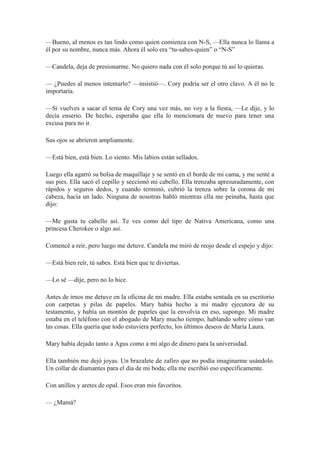 —Bueno, al menos es tan lindo como quien comienza con N-S, —Ella nunca lo llama a
él por su nombre, nunca más. Ahora él solo era “tu-sabes-quien” o “N-S”
—Candela, deja de presionarme. No quiero nada con él solo porque tú así lo quieras.
— ¿Puedes al menos intentarlo? —insistió—. Cory podría ser el otro clavo. A él no le
importaría.
—Si vuelves a sacar el tema de Cory una vez más, no voy a la fiesta, —Le dije, y lo
decía enserio. De hecho, esperaba que ella lo mencionara de nuevo para tener una
excusa para no ir.
Sus ojos se abrieron ampliamente.
—Está bien, está bien. Lo siento. Mis labios están sellados.
Luego ella agarró su bolsa de maquillaje y se sentó en el borde de mi cama, y me senté a
sus pies. Ella sacó el cepillo y seccionó mi cabello. Ella trenzaba apresuradamente, con
rápidos y seguros dedos, y cuando terminó, cubrió la trenza sobre la corona de mi
cabeza, hacía un lado. Ninguna de nosotras habló mientras ella me peinaba, hasta que
dijo:
—Me gusta tu cabello así. Te ves como del tipo de Nativa Americana, como una
princesa Cherokee o algo así.
Comencé a reír, pero luego me detuve. Candela me miró de reojo desde el espejo y dijo:
—Está bien reír, tú sabes. Está bien que te diviertas.
—Lo sé —dije, pero no lo hice.
Antes de irnos me detuve en la oficina de mi madre. Ella estaba sentada en su escritorio
con carpetas y pilas de papeles. Mary había hecho a mi madre ejecutora de su
testamento, y había un montón de papeles que la envolvía en eso, supongo. Mi madre
estaba en el teléfono con el abogado de Mary mucho tiempo, hablando sobre cómo van
las cosas. Ella quería que todo estuviera perfecto, los últimos deseos de María Laura.
Mary había dejado tanto a Agus como a mí algo de dinero para la universidad.
Ella también me dejó joyas. Un brazalete de zafiro que no podía imaginarme usándolo.
Un collar de diamantes para el día de mi boda; ella me escribió eso específicamente.
Con anillos y aretes de opal. Esos eran mis favoritos.
— ¿Mamá?
 