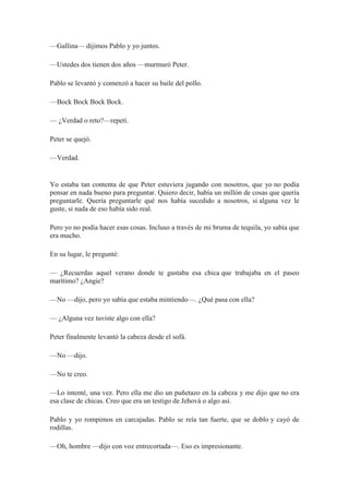 —Gallina— dijimos Pablo y yo juntos.
—Ustedes dos tienen dos años —murmuró Peter.
Pablo se levantó y comenzó a hacer su baile del pollo.
—Bock Bock Bock Bock.
— ¿Verdad o reto?—repetí.
Peter se quejó.
—Verdad.
Yo estaba tan contenta de que Peter estuviera jugando con nosotros, que yo no podía
pensar en nada bueno para preguntar. Quiero decir, había un millón de cosas que quería
preguntarle. Quería preguntarle qué nos había sucedido a nosotros, si alguna vez le
guste, si nada de eso había sido real.
Pero yo no podía hacer esas cosas. Incluso a través de mi bruma de tequila, yo sabía que
era mucho.
En su lugar, le pregunté:
— ¿Recuerdas aquel verano donde te gustaba esa chica que trabajaba en el paseo
marítimo? ¿Angie?
—No —dijo, pero yo sabía que estaba mintiendo—. ¿Qué pasa con ella?
— ¿Alguna vez tuviste algo con ella?
Peter finalmente levantó la cabeza desde el sofá.
—No —dijo.
—No te creo.
—Lo intenté, una vez. Pero ella me dio un puñetazo en la cabeza y me dijo que no era
esa clase de chicas. Creo que era un testigo de Jehová o algo así.
Pablo y yo rompimos en carcajadas. Pablo se reía tan fuerte, que se doblo y cayó de
rodillas.
—Oh, hombre —dijo con voz entrecortada—. Eso es impresionante.
 