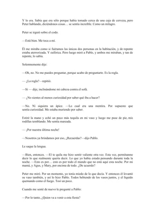 Y lo era. Sabía que era sólo porque había tomado cerca de una caja de cerveza, pero
Peter hablando, diciéndonos cosas… se sentía increíble. Como un milagro.
Peter se irguió sobre el codo.
—Está bien. Me toca a mí.
Él me miraba como si fuéramos las únicas dos personas en la habitación, y de repente
estaba aterrorizada. Y eufórica. Pero luego miró a Pablo, y ambos me miraban, y tan de
repente, lo sabía.
Solemnemente dije:
—Oh, no. No me puedes preguntar, porque acabo de preguntarte. Es la regla.
— ¿La regla?—repitió.
—Sí — dije, inclinándome mi cabeza contra el sofá.
— ¿No sientes al menos curiosidad por saber qué iba a hacer?
—No. Ni siquiera un ápice. —Lo cual era una mentira. Por supuesto que
sentía curiosidad. Me estaba muriendo por saber.
Estiré la mano y echó un poco más tequila en mi vaso y luego me puse de pie, mis
rodillas temblando. Me sentía mareada.
— ¡Por nuestra última noche!
—Nosotros ya brindamos por eso, ¿Recuerdas?—dijo Pablo.
Le saque la lengua.
—Bien, entonces. —El te quila me hizo sentir valiente otra vez. Esta vez, permítanme
decir lo que realmente quería decir. Lo que yo había estado pensando durante toda la
noche. —Esto es por… esto es por todo el mundo que no está aquí esta noche. Por mi
mamá, y Agus, y Mary, por encima de todo. ¿De acuerdo?
Peter me miró. Por un momento, yo tenía miedo de lo que decía. Y entonces él levantó
su vaso también, y así lo hizo Pablo. Todos bebiendo de los vasos juntos, y el líquido
quemando como el fuego. Tosí un poco.
Cuando me senté de nuevo le pregunté a Pablo:
—Por lo tanto, ¿Quien va a venir a esta fiesta?
 