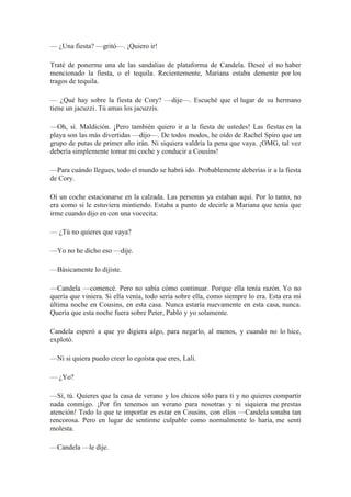 — ¿Una fiesta? —gritó—. ¡Quiero ir!
Traté de ponerme una de las sandalias de plataforma de Candela. Deseé el no haber
mencionado la fiesta, o el tequila. Recientemente, Mariana estaba demente por los
tragos de tequila.
— ¿Qué hay sobre la fiesta de Cory? —dije—. Escuché que el lugar de su hermano
tiene un jacuzzi. Tú amas los jacuzzis.
—Oh, sí. Maldición. ¡Pero también quiero ir a la fiesta de ustedes! Las fiestas en la
playa son las más divertidas —dijo—. De todos modos, he oído de Rachel Spiro que un
grupo de putas de primer año irán. Ni siquiera valdría la pena que vaya. ¡OMG, tal vez
debería simplemente tomar mi coche y conducir a Cousins!
—Para cuándo llegues, todo el mundo se habrá ido. Probablemente deberías ir a la fiesta
de Cory.
Oí un coche estacionarse en la calzada. Las personas ya estaban aquí. Por lo tanto, no
era como si le estuviera mintiendo. Estaba a punto de decirle a Mariana que tenía que
irme cuando dijo en con una vocecita:
— ¿Tú no quieres que vaya?
—Yo no he dicho eso —dije.
—Básicamente lo dijiste.
—Candela —comencé. Pero no sabía cómo continuar. Porque ella tenía razón. Yo no
quería que viniera. Si ella venía, todo sería sobre ella, como siempre lo era. Esta era mi
última noche en Cousins, en esta casa. Nunca estaría nuevamente en esta casa, nunca.
Quería que esta noche fuera sobre Peter, Pablo y yo solamente.
Candela esperó a que yo digiera algo, para negarlo, al menos, y cuando no lo hice,
explotó.
—Ni si quiera puedo creer lo egoísta que eres, Lali.
— ¿Yo?
—Sí, tú. Quieres que la casa de verano y los chicos sólo para ti y no quieres compartir
nada conmigo. ¡Por fin tenemos un verano para nosotras y ni siquiera me prestas
atención! Todo lo que te importar es estar en Cousins, con ellos —Candela sonaba tan
rencorosa. Pero en lugar de sentirme culpable como normalmente lo haría, me sentí
molesta.
—Candela —le dije.
 