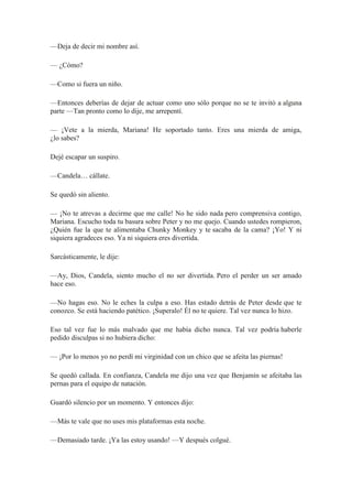 —Deja de decir mi nombre así.
— ¿Cómo?
—Como si fuera un niño.
—Entonces deberías de dejar de actuar como uno sólo porque no se te invitó a alguna
parte —Tan pronto como lo dije, me arrepentí.
— ¡Vete a la mierda, Mariana! He soportado tanto. Eres una mierda de amiga,
¿lo sabes?
Dejé escapar un suspiro.
—Candela… cállate.
Se quedó sin aliento.
— ¡No te atrevas a decirme que me calle! No he sido nada pero comprensiva contigo,
Mariana. Escucho toda tu basura sobre Peter y no me quejo. Cuando ustedes rompieron,
¿Quién fue la que te alimentaba Chunky Monkey y te sacaba de la cama? ¡Yo! Y ni
siquiera agradeces eso. Ya ni siquiera eres divertida.
Sarcásticamente, le dije:
—Ay, Dios, Candela, siento mucho el no ser divertida. Pero el perder un ser amado
hace eso.
—No hagas eso. No le eches la culpa a eso. Has estado detrás de Peter desde que te
conozco. Se está haciendo patético. ¡Superalo! Él no te quiere. Tal vez nunca lo hizo.
Eso tal vez fue lo más malvado que me había dicho nunca. Tal vez podría haberle
pedido disculpas si no hubiera dicho:
— ¡Por lo menos yo no perdí mi virginidad con un chico que se afeita las piernas!
Se quedó callada. En confianza, Candela me dijo una vez que Benjamín se afeitaba las
pernas para el equipo de natación.
Guardó silencio por un momento. Y entonces dijo:
—Más te vale que no uses mis plataformas esta noche.
—Demasiado tarde. ¡Ya las estoy usando! —Y después colgué.
 