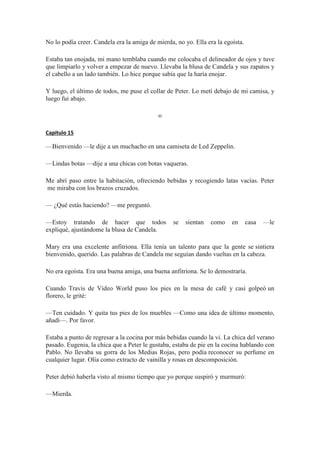 No lo podía creer. Candela era la amiga de mierda, no yo. Ella era la egoísta.
Estaba tan enojada, mi mano temblaba cuando me colocaba el delineador de ojos y tuve
que limpiarlo y volver a empezar de nuevo. Llevaba la blusa de Candela y sus zapatos y
el cabello a un lado también. Lo hice porque sabía que la haría enojar.
Y luego, el último de todos, me puse el collar de Peter. Lo metí debajo de mi camisa, y
luego fui abajo.
∞
Capítulo 15
—Bienvenido —le dije a un muchacho en una camiseta de Led Zeppelin.
—Lindas botas —dije a una chicas con botas vaqueras.
Me abrí paso entre la habitación, ofreciendo bebidas y recogiendo latas vacías. Peter
me miraba con los brazos cruzados.
— ¿Qué estás haciendo? —me preguntó.
—Estoy tratando de hacer que todos se sientan como en casa —le
expliqué, ajustándome la blusa de Candela.
Mary era una excelente anfitriona. Ella tenía un talento para que la gente se sintiera
bienvenido, querido. Las palabras de Candela me seguían dando vueltas en la cabeza.
No era egoísta. Era una buena amiga, una buena anfitriona. Se lo demostraría.
Cuando Travis de Video World puso los pies en la mesa de café y casi golpeó un
florero, le grité:
—Ten cuidado. Y quita tus pies de los muebles —Como una idea de último momento,
añadí—. Por favor.
Estaba a punto de regresar a la cocina por más bebidas cuando la vi. La chica del verano
pasado. Eugenia, la chica que a Peter le gustaba, estaba de pie en la cocina hablando con
Pablo. No llevaba su gorra de los Medias Rojas, pero podía reconocer su perfume en
cualquier lugar. Olía como extracto de vainilla y rosas en descomposición.
Peter debió haberla visto al mismo tiempo que yo porque suspiró y murmuró:
—Mierda.
 
