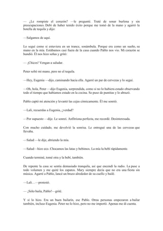— ¿Le rompiste el corazón? —le pregunté. Traté de sonar burlona y sin
preocupaciones. Debí de haber tenido éxito porque me tomó de la mano y agarró la
botella de tequila y dijo:
—Salgamos de aquí.
Lo seguí como si estuviera en un trance, sonámbula. Porque era como un sueño, su
mano en la mía. Estábamos casi fuera de la casa cuando Pablo nos vio. Mi corazón se
hundió. Él nos hizo señas y gritó:
— ¡Chicos! Vengan a saludar.
Peter soltó mi mano, pero no el tequila.
—Hey, Eugenia —dijo, caminando hacia ella. Agarré un par de cervezas y lo seguí.
—Oh, hola, Peter —dijo Eugenia, sorprendida, como si no lo hubiera estado observando
todo el tiempo que habíamos estado en la cocina. Se puso de puntitas y lo abrazó.
Pablo captó mi atención y levantó las cejas cómicamente. Él me sonrió.
—Lali, recuerdas a Eugenia, ¿verdad?
—Por supuesto —dije. Le sonreí. Anfitriona perfecta, me recordé. Desinteresada.
Con mucho cuidado, me devolvió la sonrisa. Le entregué una de las cervezas que
llevaba.
—Salud —le dije, abriendo la mía.
—Salud—hizo eco. Chocamos las latas y bebimos. La mía la bebí rápidamente.
Cuando terminé, tomé otra y la bebí, también.
De repente la casa se sentía demasiado tranquila, así que encendí la radio. La puse a
todo volumen y me quité los zapatos. Mary siempre decía que no era una fiesta sin
música. Agarré a Pablo, lancé un brazo alrededor de su cuello y bailé.
—Lali…—protestó.
— ¡Sólo baila, Pablo!—grité.
Y sí lo hizo. Era un buen bailarín, ese Pablo. Otras personas empezaron a bailar
también, incluso Eugenia. Peter no lo hizo, pero no me importó. Apenas me di cuenta.
 