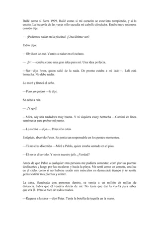 Bailé como si fuera 1999. Bailé como si mi corazón se estuviera rompiendo, y si lo
estaba. La mayoría de las veces sólo sacudía mi cabello alrededor. Estaba muy sudorosa
cuando dije:
— ¿Podemos nadar en la piscina? ¿Una última vez?
Pablo dijo:
—Olvídate de eso. Vamos a nadar en el océano.
— ¡Sí! —sonaba como una gran idea para mí. Una idea perfecta.
—No—dijo Peter, quien salió de la nada. De pronto estaba a mi lado—. Lali está
borracha. No debe nadar.
Lo miré y fruncí el ceño.
—Pero yo quiero —le dije.
Se echó a reír.
— ¿Y qué?
—Mira, soy una nadadora muy buena. Y ni siquiera estoy borracha —Caminé en línea
semirrecta para probar mi punto.
—Lo siento —dijo—. Pero sí lo estás.
Estúpido, aburrido Peter. Se ponía tan responsable en los peores momentos.
—Tú no eres divertido —Miré a Pablo, quien estaba sentado en el piso.
—Él no es divertido. Y no es nuestro jefe. ¿Verdad?
Antes de que Pablo o cualquier otra persona me pudiera contestar, corrí por las puertas
deslizantes y luego por las escaleras y hacia la playa. Me sentí como un cometa, una luz
en el cielo, como si no hubiera usado mis músculos en demasiado tiempo y se sentía
genial estirar mis piernas y correr.
La casa, iluminada con personas dentro, se sentía a un millón de millas de
distancia. Sabía que él vendría detrás de mí. No tenía que dar la vuelta para saber
que era él. Pero lo hice de todos modos.
—Regresa a la casa —dijo Peter. Tenía la botella de tequila en la mano.
 