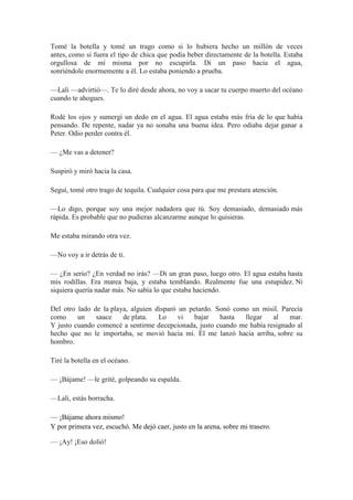 Tomé la botella y tomé un trago como si lo hubiera hecho un millón de veces
antes, como si fuera el tipo de chica que podía beber directamente de la botella. Estaba
orgullosa de mí misma por no escupirla. Di un paso hacia el agua,
sonriéndole enormemente a él. Lo estaba poniendo a prueba.
—Lali —advirtió—. Te lo diré desde ahora, no voy a sacar tu cuerpo muerto del océano
cuando te ahogues.
Rodé los ojos y sumergí un dedo en el agua. El agua estaba más fría de lo que había
pensando. De repente, nadar ya no sonaba una buena idea. Pero odiaba dejar ganar a
Peter. Odio perder contra él.
— ¿Me vas a detener?
Suspiró y miró hacia la casa.
Seguí, tomé otro trago de tequila. Cualquier cosa para que me prestara atención.
—Lo digo, porque soy una mejor nadadora que tú. Soy demasiado, demasiado más
rápida. Es probable que no pudieras alcanzarme aunque lo quisieras.
Me estaba mirando otra vez.
—No voy a ir detrás de ti.
— ¿En serio? ¿En verdad no irás? —Di un gran paso, luego otro. El agua estaba hasta
mis rodillas. Era marea baja, y estaba temblando. Realmente fue una estupidez. Ni
siquiera quería nadar más. No sabía lo que estaba haciendo.
Del otro lado de la playa, alguien disparó un petardo. Sonó como un misil. Parecía
como un sauce de plata. Lo vi bajar hasta llegar al mar.
Y justo cuando comencé a sentirme decepcionada, justo cuando me había resignado al
hecho que no le importaba, se movió hacia mí. Él me lanzó hacia arriba, sobre su
hombro.
Tiré la botella en el océano.
— ¡Bájame! —le grité, golpeando su espalda.
—Lali, estás borracha.
— ¡Bájame ahora mismo!
Y por primera vez, escuchó. Me dejó caer, justo en la arena, sobre mi trasero.
— ¡Ay! ¡Eso dolió!
 