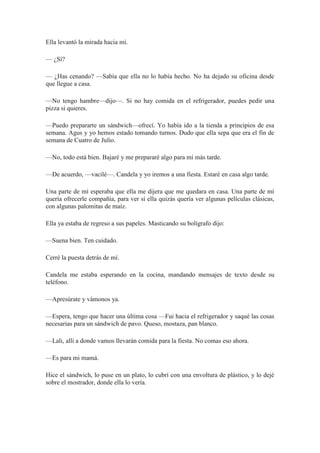 Ella levantó la mirada hacia mí.
— ¿Sí?
— ¿Has cenando? —Sabía que ella no lo había hecho. No ha dejado su oficina desde
que llegue a casa.
—No tengo hambre—dijo—. Si no hay comida en el refrigerador, puedes pedir una
pizza si quieres.
—Puedo prepararte un sándwich—ofrecí. Yo había ido a la tienda a principios de esa
semana. Agus y yo hemos estado tomando turnos. Dudo que ella sepa que era el fin de
semana de Cuatro de Julio.
—No, todo está bien. Bajaré y me prepararé algo para mí más tarde.
—De acuerdo, —vacilé—. Candela y yo iremos a una fiesta. Estaré en casa algo tarde.
Una parte de mí esperaba que ella me dijera que me quedara en casa. Una parte de mí
quería ofrecerle compañía, para ver si ella quizás quería ver algunas películas clásicas,
con algunas palomitas de maíz.
Ella ya estaba de regreso a sus papeles. Masticando su bolígrafo dijo:
—Suena bien. Ten cuidado.
Cerré la puesta detrás de mí.
Candela me estaba esperando en la cocina, mandando mensajes de texto desde su
teléfono.
—Apresúrate y vámonos ya.
—Espera, tengo que hacer una última cosa —Fui hacia el refrigerador y saqué las cosas
necesarias para un sándwich de pavo. Queso, mostaza, pan blanco.
—Lali, allí a donde vamos llevarán comida para la fiesta. No comas eso ahora.
—Es para mi mamá.
Hice el sándwich, lo puse en un plato, lo cubrí con una envoltura de plástico, y lo dejé
sobre el mostrador, donde ella lo vería.
 