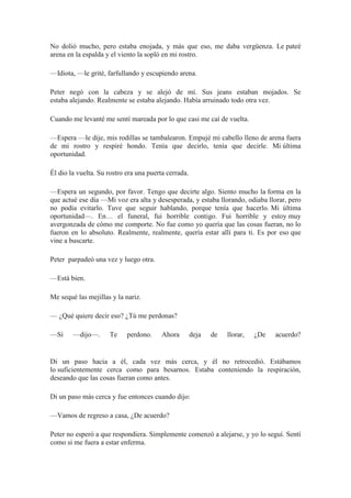 No dolió mucho, pero estaba enojada, y más que eso, me daba vergüenza. Le pateé
arena en la espalda y el viento la sopló en mi rostro.
—Idiota, —le grité, farfullando y escupiendo arena.
Peter negó con la cabeza y se alejó de mí. Sus jeans estaban mojados. Se
estaba alejando. Realmente se estaba alejando. Había arruinado todo otra vez.
Cuando me levanté me sentí mareada por lo que casi me caí de vuelta.
—Espera —le dije, mis rodillas se tambalearon. Empujé mi cabello lleno de arena fuera
de mi rostro y respiré hondo. Tenía que decirlo, tenía que decirle. Mi última
oportunidad.
Él dio la vuelta. Su rostro era una puerta cerrada.
—Espera un segundo, por favor. Tengo que decirte algo. Siento mucho la forma en la
que actué ese día —Mi voz era alta y desesperada, y estaba llorando, odiaba llorar, pero
no podía evitarlo. Tuve que seguir hablando, porque tenía que hacerlo. Mi última
oportunidad—. En… el funeral, fui horrible contigo. Fui horrible y estoy muy
avergonzada de cómo me comporte. No fue como yo quería que las cosas fueran, no lo
fueron en lo absoluto. Realmente, realmente, quería estar allí para ti. Es por eso que
vine a buscarte.
Peter parpadeó una vez y luego otra.
—Está bien.
Me sequé las mejillas y la nariz.
— ¿Qué quiere decir eso? ¿Tú me perdonas?
—Sí —dijo—. Te perdono. Ahora deja de llorar, ¿De acuerdo?
Di un paso hacia a él, cada vez más cerca, y él no retrocedió. Estábamos
lo suficientemente cerca como para besarnos. Estaba conteniendo la respiración,
deseando que las cosas fueran como antes.
Di un paso más cerca y fue entonces cuando dijo:
—Vamos de regreso a casa, ¿De acuerdo?
Peter no esperó a que respondiera. Simplemente comenzó a alejarse, y yo lo seguí. Sentí
como si me fuera a estar enferma.
 