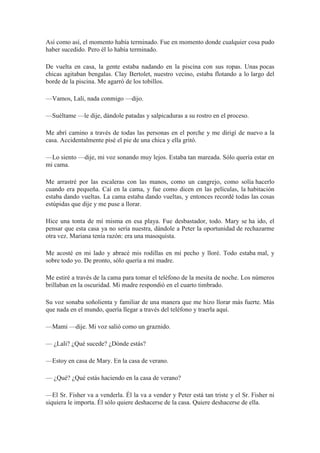 Así como así, el momento había terminado. Fue en momento donde cualquier cosa pudo
haber sucedido. Pero él lo había terminado.
De vuelta en casa, la gente estaba nadando en la piscina con sus ropas. Unas pocas
chicas agitaban bengalas. Clay Bertolet, nuestro vecino, estaba flotando a lo largo del
borde de la piscina. Me agarró de los tobillos.
—Vamos, Lali, nada conmigo —dijo.
—Suéltame —le dije, dándole patadas y salpicaduras a su rostro en el proceso.
Me abrí camino a través de todas las personas en el porche y me dirigí de nuevo a la
casa. Accidentalmente pisé el pie de una chica y ella gritó.
—Lo siento —dije, mi voz sonando muy lejos. Estaba tan mareada. Sólo quería estar en
mi cama.
Me arrastré por las escaleras con las manos, como un cangrejo, como solía hacerlo
cuando era pequeña. Caí en la cama, y fue como dicen en las películas, la habitación
estaba dando vueltas. La cama estaba dando vueltas, y entonces recordé todas las cosas
estúpidas que dije y me puse a llorar.
Hice una tonta de mí misma en esa playa. Fue desbastador, todo. Mary se ha ido, el
pensar que esta casa ya no sería nuestra, dándole a Peter la oportunidad de rechazarme
otra vez. Mariana tenía razón: era una masoquista.
Me acosté en mi lado y abracé mis rodillas en mi pecho y lloré. Todo estaba mal, y
sobre todo yo. De pronto, sólo quería a mi madre.
Me estiré a través de la cama para tomar el teléfono de la mesita de noche. Los números
brillaban en la oscuridad. Mi madre respondió en el cuarto timbrado.
Su voz sonaba soñolienta y familiar de una manera que me hizo llorar más fuerte. Más
que nada en el mundo, quería llegar a través del teléfono y traerla aquí.
—Mami —dije. Mi voz salió como un graznido.
— ¿Lali? ¿Qué sucede? ¿Dónde estás?
—Estoy en casa de Mary. En la casa de verano.
— ¿Qué? ¿Qué estás haciendo en la casa de verano?
—El Sr. Fisher va a venderla. Él la va a vender y Peter está tan triste y el Sr. Fisher ni
siquiera le importa. Él sólo quiere deshacerse de la casa. Quiere deshacerse de ella.
 